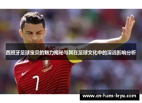 西班牙足球宝贝的魅力揭秘与其在足球文化中的深远影响分析 西班牙足球宝贝的魅力揭秘与其在足球文化中的深远影响分析