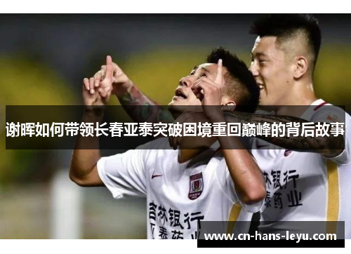 谢晖如何带领长春亚泰突破困境重回巅峰的背后故事 谢晖如何带领长春亚泰突破困境重回巅峰的背后故事