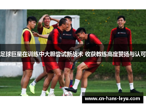 足球巨星在训练中大胆尝试新战术 收获教练高度赞扬与认可 足球巨星在训练中大胆尝试新战术 收获教练高度赞扬与认可