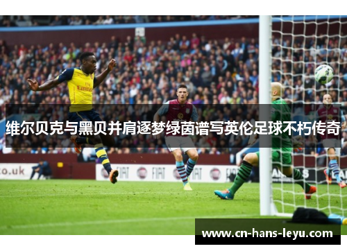 维尔贝克与黑贝并肩逐梦绿茵谱写英伦足球不朽传奇 维尔贝克与黑贝并肩逐梦绿茵谱写英伦足球不朽传奇