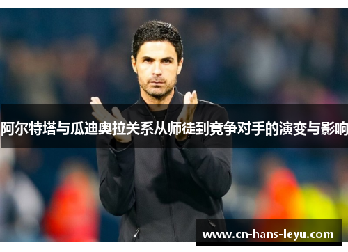 阿尔特塔与瓜迪奥拉关系从师徒到竞争对手的演变与影响 阿尔特塔与瓜迪奥拉关系从师徒到竞争对手的演变与影响