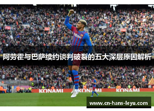 阿劳霍与巴萨续约谈判破裂的五大深层原因解析 阿劳霍与巴萨续约谈判破裂的五大深层原因解析