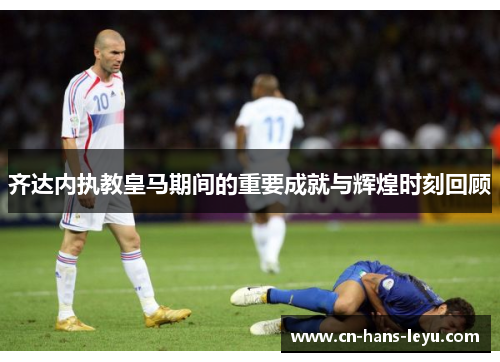 齐达内执教皇马期间的重要成就与辉煌时刻回顾