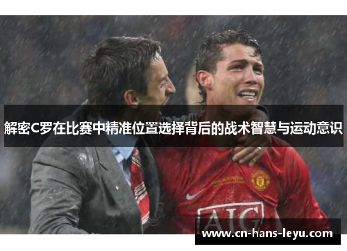 解密C罗在比赛中精准位置选择背后的战术智慧与运动意识