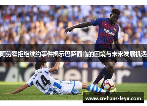 阿劳霍拒绝续约事件揭示巴萨面临的困境与未来发展机遇