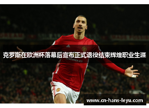 克罗斯在欧洲杯落幕后宣布正式退役结束辉煌职业生涯