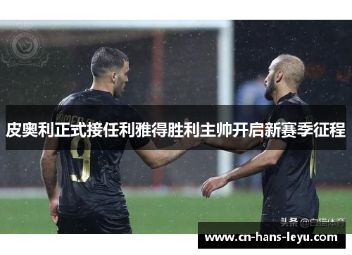 皮奥利正式接任利雅得胜利主帅开启新赛季征程